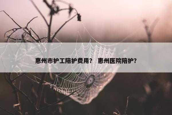 惠州市护工陪护费用？ 惠州医院陪护？