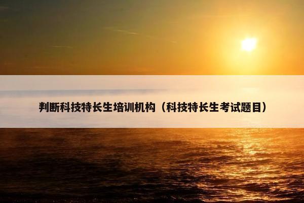 判断科技特长生培训机构（科技特长生考试题目）