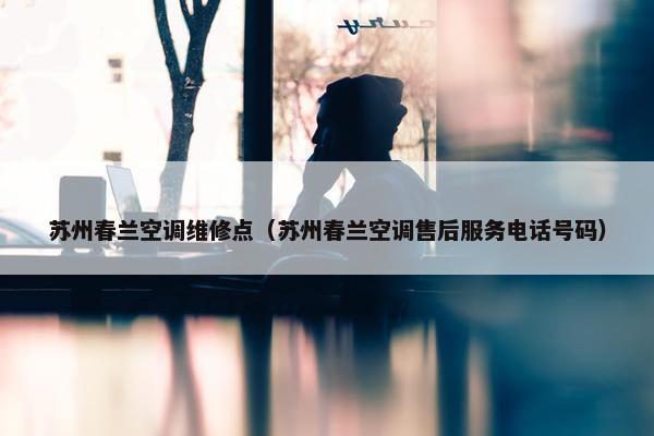 苏州春兰空调维修点（苏州春兰空调售后服务电话号码）