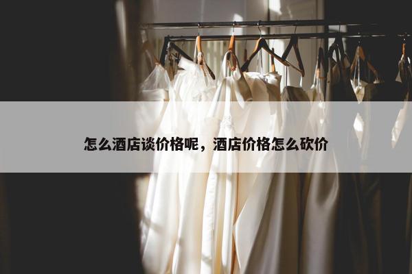 怎么酒店谈价格呢，酒店价格怎么砍价