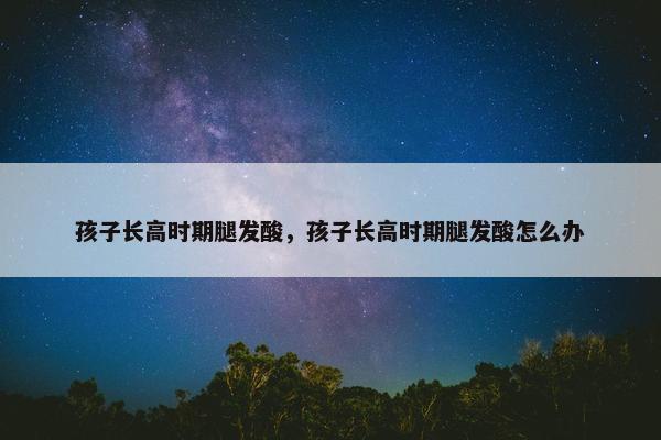 孩子长高时期腿发酸，孩子长高时期腿发酸怎么办