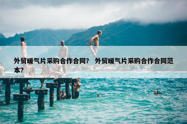 外贸暖气片采购合作合同？ 外贸暖气片采购合作合同范本？