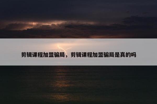 剪辑课程加盟骗局，剪辑课程加盟骗局是真的吗