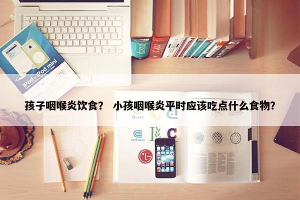 孩子咽喉炎饮食？ 小孩咽喉炎平时应该吃点什么食物？