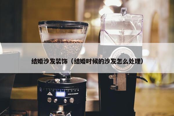 结婚沙发装饰（结婚时候的沙发怎么处理）