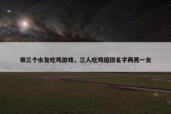 带三个水友吃鸡游戏，三人吃鸡组团名字两男一女