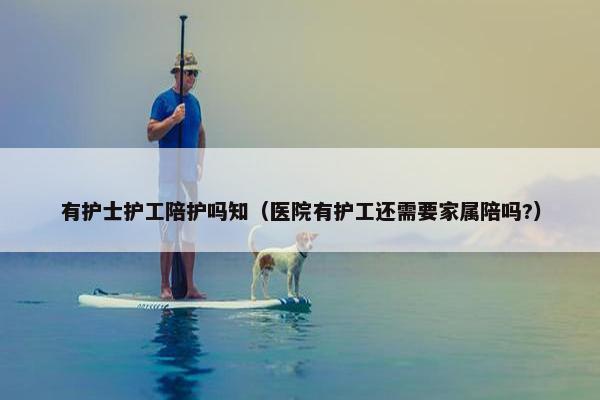 有护士护工陪护吗知（医院有护工还需要家属陪吗?）
