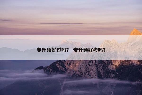专升硕好过吗？ 专升硕好考吗？