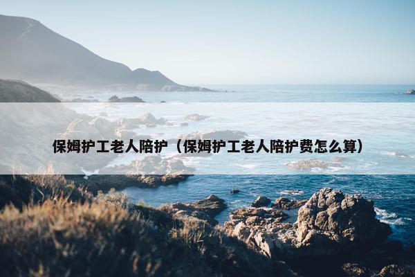 保姆护工老人陪护（保姆护工老人陪护费怎么算）