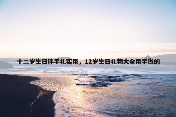 十二岁生日伴手礼实用，12岁生日礼物大全用手做的