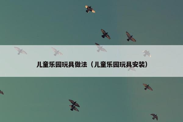 儿童乐园玩具做法（儿童乐园玩具安装）