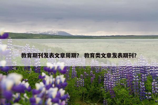 教育期刊发表文章周期？ 教育类文章发表期刊？