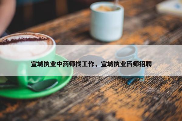 宣城执业中药师找工作，宣城执业药师招聘