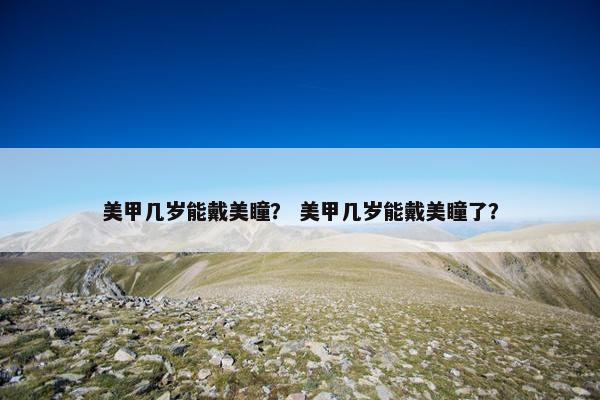 美甲几岁能戴美瞳？ 美甲几岁能戴美瞳了？