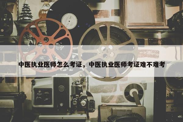 中医执业医师怎么考证，中医执业医师考证难不难考