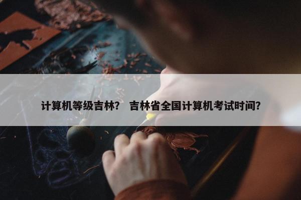 计算机等级吉林？ 吉林省全国计算机考试时间？