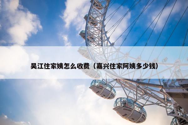 吴江住家姨怎么收费（嘉兴住家阿姨多少钱）