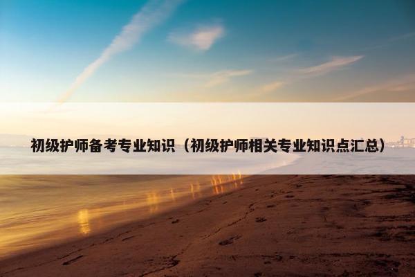 初级护师备考专业知识（初级护师相关专业知识点汇总）