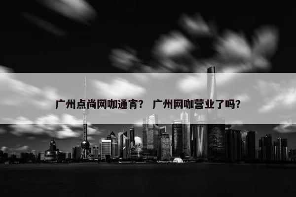 广州点尚网咖通宵？ 广州网咖营业了吗？