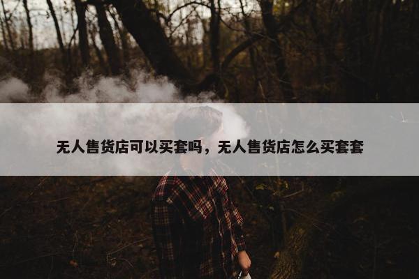 无人售货店可以买套吗，无人售货店怎么买套套