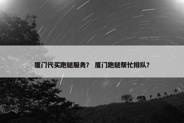 厦门代买跑腿服务？ 厦门跑腿帮忙排队？