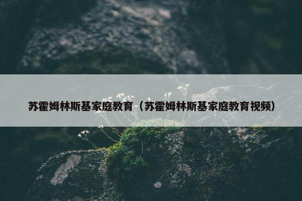 苏霍姆林斯基家庭教育（苏霍姆林斯基家庭教育视频）