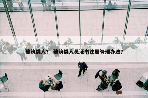 建筑类人？ 建筑类人员证书注册管理办法？