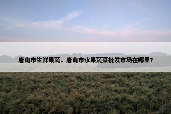 唐山市生鲜果蔬，唐山市水果蔬菜批发市场在哪里?