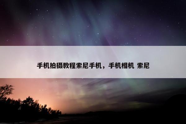 手机拍摄教程索尼手机，手机相机 索尼