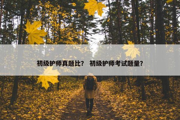 初级护师真题比？ 初级护师考试题量？