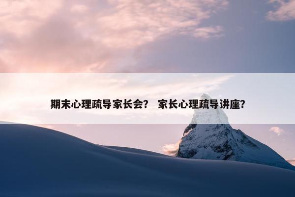 期末心理疏导家长会？ 家长心理疏导讲座？