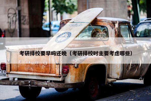 考研择校要早吗还晚（考研择校时主要考虑哪些）