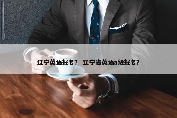 辽宁英语报名？ 辽宁省英语a级报名？