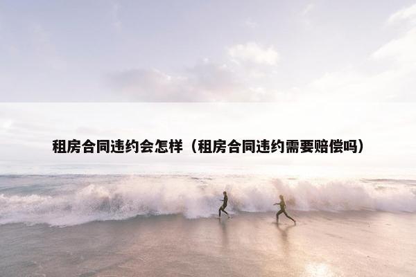 租房合同违约会怎样（租房合同违约需要赔偿吗）