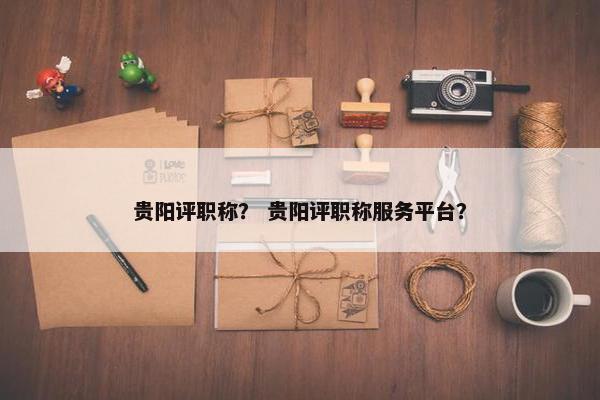 贵阳评职称？ 贵阳评职称服务平台？