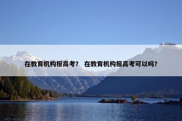 在教育机构报高考？ 在教育机构报高考可以吗？