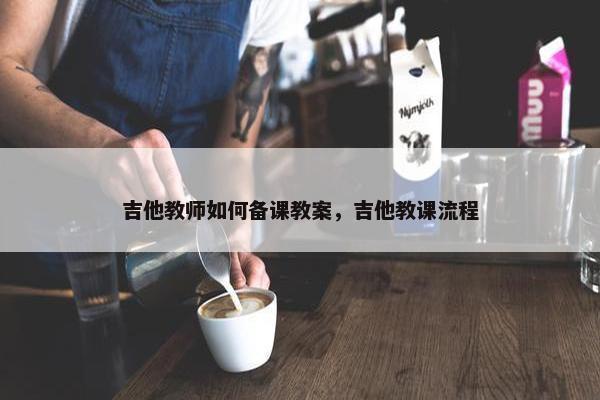 吉他教师如何备课教案，吉他教课流程