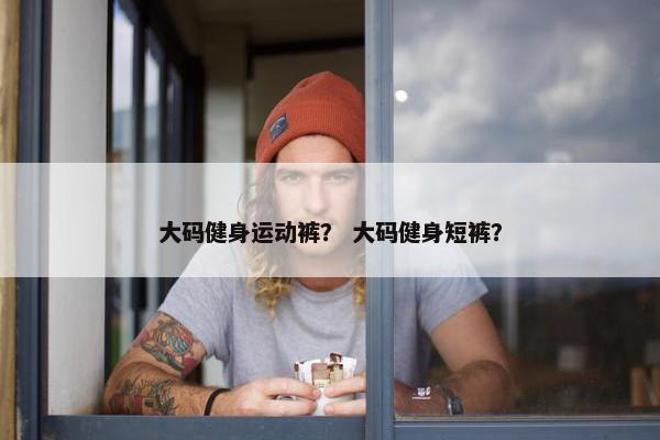 大码健身运动裤？ 大码健身短裤？