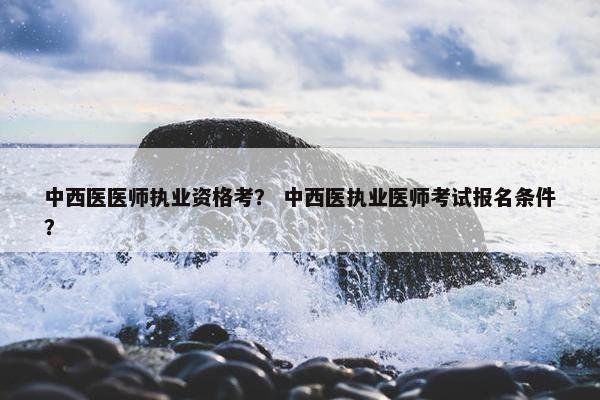 中西医医师执业资格考？ 中西医执业医师考试报名条件？