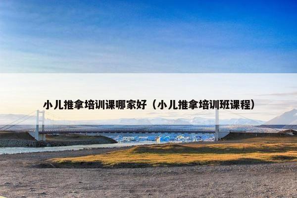 小儿推拿培训课哪家好（小儿推拿培训班课程）