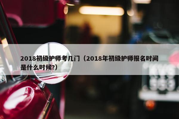 2018初级护师考几门（2018年初级护师报名时间是什么时候?）