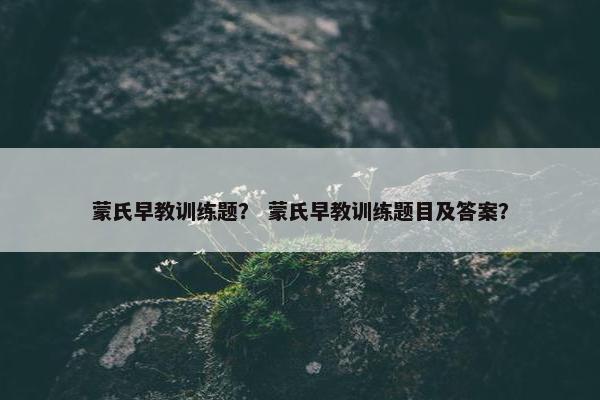 蒙氏早教训练题？ 蒙氏早教训练题目及答案？