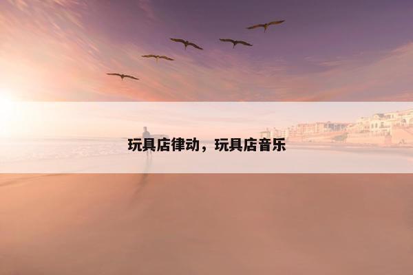 玩具店律动，玩具店音乐