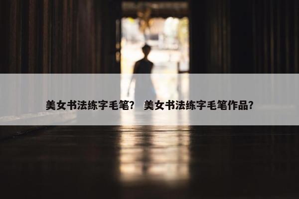 美女书法练字毛笔？ 美女书法练字毛笔作品？