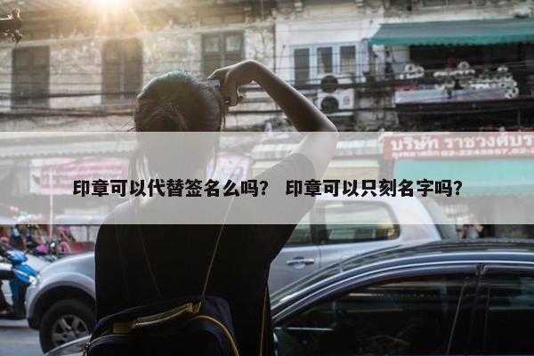 印章可以代替签名么吗？ 印章可以只刻名字吗？