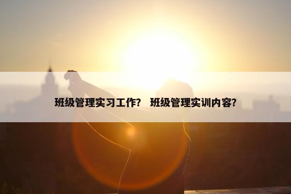 班级管理实习工作？ 班级管理实训内容？