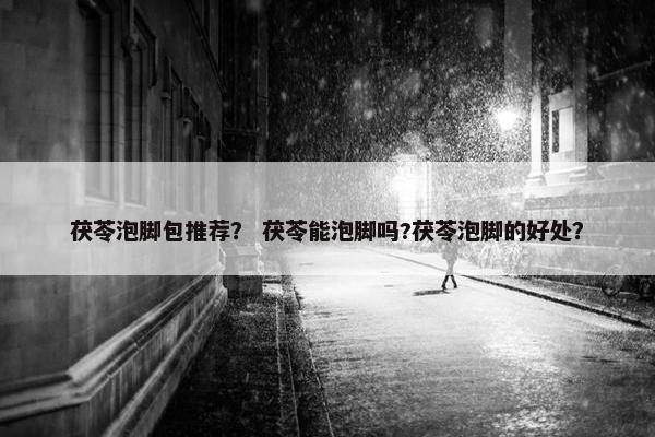 茯苓泡脚包推荐？ 茯苓能泡脚吗?茯苓泡脚的好处？