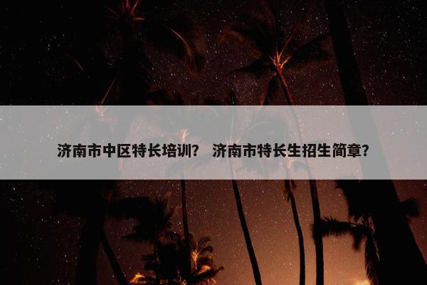 济南市中区特长培训？ 济南市特长生招生简章？