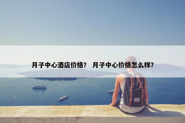 月子中心酒店价格？ 月子中心价格怎么样？