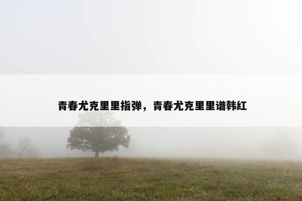 青春尤克里里指弹，青春尤克里里谱韩红